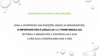 ESTRATÉGIAS DE GESTÃO DAS EMOÇÕES
DADA A IMPORTÂNCIA DAS EMOÇÕES, MESMO AS DESAGRADÁVEIS,
O IMPORTANTE NÃO É ANULÁ-LAS MAS PODER REGULÁ-LAS
DE FORMA A SERMOS NÓS A CONTROLÁ-LAS A ELAS
E NÃO ELAS A CONTROLAREM-NOS A NÓS.
 