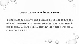 A RESPOSTA É A REGULAÇÃO EMOCIONAL.
O IMPORTANTE OU DESEJÁVEL NÃO É ANULAR OS NOSSOS SENTIMENTOS
NEGATIVOS OU DEIXAR DE TER SENTIMENTOS DE TODO, MAS PODER REGULÁ-
LOS, DE FORMA A SERMOS NÓS A CONTROLÁ-LOS A ELES E NÃO ELES A
CONTROLAR-NOS A NÓS.
 