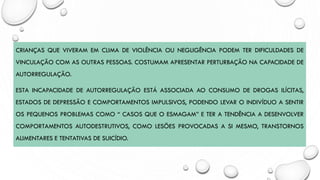 CRIANÇAS QUE VIVERAM EM CLIMA DE VIOLÊNCIA OU NEGLIGÊNCIA PODEM TER DIFICULDADES DE
VINCULAÇÃO COM AS OUTRAS PESSOAS. COSTUMAM APRESENTAR PERTURBAÇÃO NA CAPACIDADE DE
AUTORREGULAÇÃO.
ESTA INCAPACIDADE DE AUTORREGULAÇÃO ESTÁ ASSOCIADA AO CONSUMO DE DROGAS ILÍCITAS,
ESTADOS DE DEPRESSÃO E COMPORTAMENTOS IMPULSIVOS, PODENDO LEVAR O INDIVÍDUO A SENTIR
OS PEQUENOS PROBLEMAS COMO “ CASOS QUE O ESMAGAM” E TER A TENDÊNCIA A DESENVOLVER
COMPORTAMENTOS AUTODESTRUTIVOS, COMO LESÕES PROVOCADAS A SI MESMO, TRANSTORNOS
ALIMENTARES E TENTATIVAS DE SUICÍDIO.
 