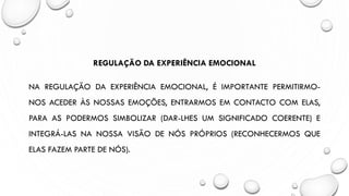 REGULAÇÃO DA EXPERIÊNCIA EMOCIONAL
NA REGULAÇÃO DA EXPERIÊNCIA EMOCIONAL, É IMPORTANTE PERMITIRMO-
NOS ACEDER ÀS NOSSAS EMOÇÕES, ENTRARMOS EM CONTACTO COM ELAS,
PARA AS PODERMOS SIMBOLIZAR (DAR-LHES UM SIGNIFICADO COERENTE) E
INTEGRÁ-LAS NA NOSSA VISÃO DE NÓS PRÓPRIOS (RECONHECERMOS QUE
ELAS FAZEM PARTE DE NÓS).
 