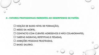 4 - FATORES PROFISSIONAIS INERENTES AO DESEMPENHO DE PAPÉIS:
NOÇÃO DE BAIXO NÍVEL DE FORMAÇÃO;
MEDO DA MORTE;
CONTACTO COM CLIENTES AGRESSIVOS E NÃO COLABORANTES;
TAREFAS INGRATAS, REPETITIVAS E PESADAS;
AMBIÇÕES PESSOAIS FRUSTRADAS;
BAIXO SALÁRIO.
 