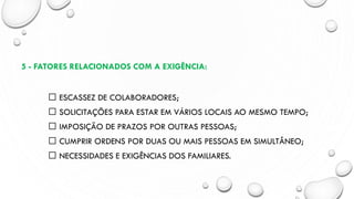 5 - FATORES RELACIONADOS COM A EXIGÊNCIA:
ESCASSEZ DE COLABORADORES;
SOLICITAÇÕES PARA ESTAR EM VÁRIOS LOCAIS AO MESMO TEMPO;
IMPOSIÇÃO DE PRAZOS POR OUTRAS PESSOAS;
CUMPRIR ORDENS POR DUAS OU MAIS PESSOAS EM SIMULTÂNEO;
NECESSIDADES E EXIGÊNCIAS DOS FAMILIARES.
 