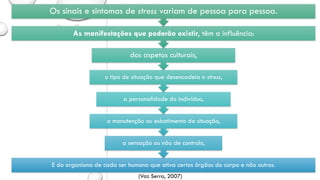 E do organismo de cada ser humano que ativa certos órgãos do corpo e não outros.
a sensação ou não de controlo,
a manutenção ou esbatimento da situação,
a personalidade do indivíduo,
o tipo de situação que desencadeia o stress,
dos aspetos culturais,
As manifestações que poderão existir, têm a influência:
Os sinais e sintomas de stress variam de pessoa para pessoa.
(Vaz Serra, 2007)
 