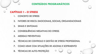 CONTEÚDOS PROGRAMÁTICOS
CAPÍTULO 1 - O STRESS
1. CONCEITO DE STRESS
2. FATORES DE RISCO: EMOCIONAIS, SOCIAIS, ORGANIZACIONAIS
3. SINAIS E SINTOMAS
4. CONSEQUÊNCIAS NEGATIVAS DO STRESS
5. MEDIDAS PREVENTIVAS
6. TÉCNICAS DE CONTROLO E GESTÃO DE STRESS PROFISSIONAL
7. COMO LIDAR COM SITUAÇÕES DE AGONIA E SOFRIMENTO
8. TÉCNICAS DE AUTO-PROTEÇÃO
 