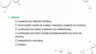 1 - FÍSICOS:
AUMENTO DA PRESSÃO ARTERIAL;
PALPITAÇÕES, DORES DE CABEÇA, PESCOÇO, OMBROS OU COSTAS;
ALTERAÇÃO DO SONO (INSÓNIAS OU HIPERSÓNIAS);
ALTERAÇÃO DO PESO (COMER EXAGERADAMENTE OU FALTA DE
APETITE);
INDIGESTÃO E NÁUSEAS;
FADIGA.
 