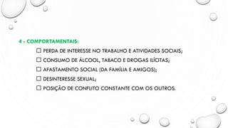 4 - COMPORTAMENTAIS:
PERDA DE INTERESSE NO TRABALHO E ATIVIDADES SOCIAIS;
CONSUMO DE ÁLCOOL, TABACO E DROGAS ILÍCITAS;
AFASTAMENTO SOCIAL (DA FAMÍLIA E AMIGOS);
DESINTERESSE SEXUAL;
POSIÇÃO DE CONFLITO CONSTANTE COM OS OUTROS.
 