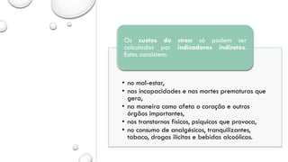 • no mal-estar,
• nas incapacidades e nas mortes prematuras que
gera,
• na maneira como afeta o coração e outros
órgãos importantes,
• nos transtornos físicos, psíquicos que provoca,
• no consumo de analgésicos, tranquilizantes,
tabaco, drogas ilícitas e bebidas alcoólicas.
Os custos do stress só podem ser
calculados por indicadores indiretos.
Estes consistem:
 