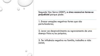 Segundo Vaz Serra (2007), o stress excessivo torna-se
prejudicial porque pode:
1. Evocar emoções negativas fortes que são
perturbadoras;
2. Levar ao desenvolvimento ou agravamento de uma
doença física e/ou psíquica;
3. Ter influência negativa na família, trabalho e vida
social;
 