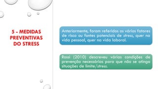 5 - MEDIDAS
PREVENTIVAS
DO STRESS
Anteriormente, foram referidos os vários fatores
de risco ou fontes potenciais de stress, quer na
vida pessoal, quer na vida laboral.
Rossi (2010) descreveu várias condições de
prevenção necessárias para que não se atinga
situações de limite/stress.
 