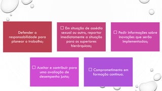 Defender a
responsabilidade para
planear o trabalho;
Em situação de assédio
sexual ou outro, reportar
imediatamente a situação
para os superiores
hierárquicos;
Pedir informações sobre
inovações que serão
implementadas;
Aceitar e contribuir para
uma avaliação de
desempenho justa;
Comprometimento em
formação continua.
 