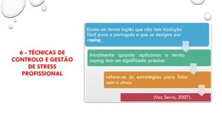 6 - TÉCNICAS DE
CONTROLO E GESTÃO
DE STRESS
PROFISSIONAL
Existe um termo inglês que não tem tradução
fácil para o português e que se designa por
coping.
Atualmente quando aplicamos o termo
coping tem um significado preciso:
refere-se às estratégias para lidar
com o stress
(Vaz Serra, 2007).
 