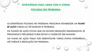 ESTRATÉGIAS PARA LIDAR COM O STRESS
FOCADAS NO PROBLEMA:
AS ESTRATÉGIAS FOCADAS NO PROBLEMA PROCURAM ESTABELECER UM PLANO
DE AÇÃO E SEGUI-LO ATÉ ELIMINAR O PROBLEMA.
OS PLANOS DE AÇÃO EVITAM QUE UM ESTADO/SENSAÇÃO DESAGRADÁVEL SE
PROLONGUE E PREJUDIQUE O BEM-ESTAR E A SAÚDE DO SER HUMANO.
UM PLANO DE AÇÃO PASSA POR DESENVOLVER VÁRIAS ETAPAS INTERMÉDIAS
ATÉ CHEGAR À RESOLUÇÃO DO PROBLEMA.
 