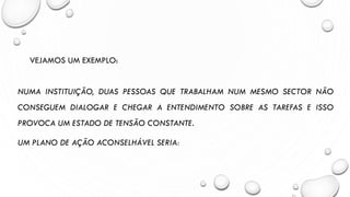VEJAMOS UM EXEMPLO:
NUMA INSTITUIÇÃO, DUAS PESSOAS QUE TRABALHAM NUM MESMO SECTOR NÃO
CONSEGUEM DIALOGAR E CHEGAR A ENTENDIMENTO SOBRE AS TAREFAS E ISSO
PROVOCA UM ESTADO DE TENSÃO CONSTANTE.
UM PLANO DE AÇÃO ACONSELHÁVEL SERIA:
 