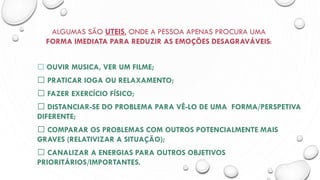 ALGUMAS SÃO UTEIS, ONDE A PESSOA APENAS PROCURA UMA
FORMA IMEDIATA PARA REDUZIR AS EMOÇÕES DESAGRAVÁVEIS:
OUVIR MUSICA, VER UM FILME;
PRATICAR IOGA OU RELAXAMENTO;
FAZER EXERCÍCIO FÍSICO;
DISTANCIAR-SE DO PROBLEMA PARA VÊ-LO DE UMA FORMA/PERSPETIVA
DIFERENTE;
COMPARAR OS PROBLEMAS COM OUTROS POTENCIALMENTE MAIS
GRAVES (RELATIVIZAR A SITUAÇÃO);
CANALIZAR A ENERGIAS PARA OUTROS OBJETIVOS
PRIORITÁRIOS/IMPORTANTES.
 