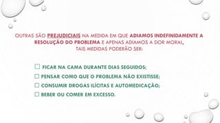 OUTRAS SÃO PREJUDICIAIS NA MEDIDA EM QUE ADIAMOS INDEFINIDAMENTE A
RESOLUÇÃO DO PROBLEMA E APENAS ADIAMOS A DOR MORAL,
TAIS MEDIDAS PODERÃO SER:
FICAR NA CAMA DURANTE DIAS SEGUIDOS;
PENSAR COMO QUE O PROBLEMA NÃO EXISTISSE;
CONSUMIR DROGAS ILÍCITAS E AUTOMEDICAÇÃO;
BEBER OU COMER EM EXCESSO.
 