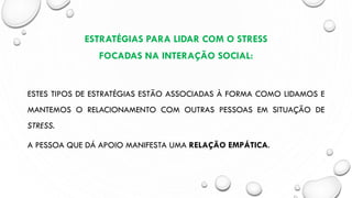 ESTRATÉGIAS PARA LIDAR COM O STRESS
FOCADAS NA INTERAÇÃO SOCIAL:
ESTES TIPOS DE ESTRATÉGIAS ESTÃO ASSOCIADAS À FORMA COMO LIDAMOS E
MANTEMOS O RELACIONAMENTO COM OUTRAS PESSOAS EM SITUAÇÃO DE
STRESS.
A PESSOA QUE DÁ APOIO MANIFESTA UMA RELAÇÃO EMPÁTICA.
 