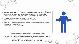 ✓SE SOUBER TER O DOM PARA OBSERVAR A SITUAÇÃO NA
PERSPETIVA/PONTO DE VISTA DE QUEM O SOLICITA,
✓SE SOUBER EVITAR O JUÍZO DE VALOR,
✓E COMPREENDER O QUE A PESSOA DIZ EM LINGUAGEM
VERBAL E NÃO-VERBAL,
TENDE A SER PROCURADA PELOS OUTROS,
PARA SER UM APOIO NA RESOLUÇÃO DO PROBLEMA E
REDUÇÃO DA SENSAÇÃO DE STRESS.
 