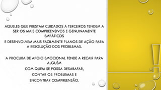 AQUELES QUE PRESTAM CUIDADOS A TERCEIROS TENDEM A
SER OS MAIS COMPREENSIVOS E GENUINAMENTE
EMPÁTICOS
E DESENVOLVEM MAIS FACILMENTE PLANOS DE AÇÃO PARA
A RESOLUÇÃO DOS PROBLEMAS.
A PROCURA DE APOIO EMOCIONAL TENDE A RECAIR PARA
ALGUÉM
COM QUEM SE POSSA DESABAFAR,
CONTAR OS PROBLEMAS E
ENCONTRAR COMPREENSÃO.
 