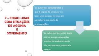 7 - COMO LIDAR
COM SITUAÇÕES
DE AGONIA
E
SOFRIMENTO
Se quisermos compreender o
que é capaz de ameaçar ou
lesar uma pessoa, teremos de
perceber a sua rede de
preocupações.
Se quisermos perceber quais
são as suas preocupações
teremos de conhecer quais
são as crenças e valores da
pessoa.
 