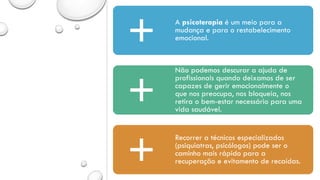A psicoterapia é um meio para a
mudança e para o restabelecimento
emocional.
Não podemos descurar a ajuda de
profissionais quando deixamos de ser
capazes de gerir emocionalmente o
que nos preocupa, nos bloqueia, nos
retira o bem-estar necessário para uma
vida saudável.
Recorrer a técnicos especializados
(psiquiatras, psicólogos) pode ser o
caminho mais rápido para a
recuperação e evitamento de recaídas.
 