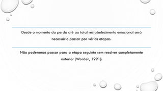Desde o momento da perda até ao total restabelecimento emocional será
necessário passar por várias etapas.
Não poderemos passar para a etapa seguinte sem resolver completamente
anterior (Worden, 1991):
 