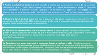 I. Aceitar a realidade da perda: A primeira tarefa é aceitar que a pessoa não voltará. Se no seu íntimo
não deixa a pessoa partir, pois assume nas suas vivências como se ela estivesse presente no dia-a-dia
criará resistências à aceitação natural. Desprender-se da maioria dos objetos ou recordações e no
discurso usar os verbos no passado “ ele/ela foi, esteve, gostava…” será um meio para a aceitação.
II. Elaborar a dor da perda: É necessário que a pessoa em luto passe e assuma a dor, não deve evitar
ou suprimir a dor da perda. Não elaborar a dor é não sentir e prolongar no tempo o sentimento de
agonia, sendo então fulcral uma terapia do luto.
III. Ajustar-se ao ambiente diário sem presença da pessoa: A perda significa um vazio criado, novos
papéis a assumir, reajustar as tarefas do dia-a-dia de forma diferente, pois quem estava já não está.
Torna-se importante adaptar as novas rotinas e encontrar motivação para os novos
desafios/compromissos.
IV. Reposicionar em termos emocionais a pessoa que faleceu e continuar a vida: Ninguém esquece as
lembranças de alguém que teve grande significado na sua viDa. O importante não é esquecer mas
sim recolocar a pessoa num “local emocional” adequado para que se possa estar disponível para as
novas experiências/vivÊncias e continuar a viver com motivação e interesse.
 