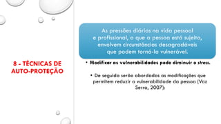 8 - TÉCNICAS DE
AUTO-PROTEÇÃO
As pressões diárias na vida pessoal
e profissional, a que a pessoa está sujeita,
envolvem circunstâncias desagradáveis
que podem torná-la vulnerável.
• Modificar as vulnerabilidades pode diminuir o stress.
• De seguida serão abordadas as modificações que
permitem reduzir a vulnerabilidade da pessoa (Vaz
Serra, 2007):
 