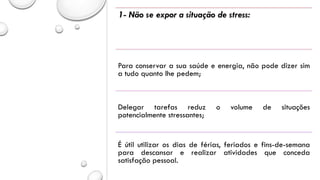 1- Não se expor a situação de stress:
Para conservar a sua saúde e energia, não pode dizer sim
a tudo quanto lhe pedem;
Delegar tarefas reduz o volume de situações
potencialmente stressantes;
É útil utilizar os dias de férias, feriados e fins-de-semana
para descansar e realizar atividades que conceda
satisfação pessoal.
 