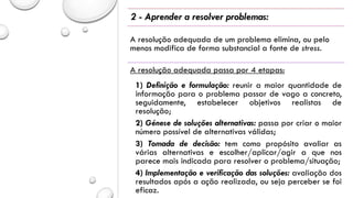 2 - Aprender a resolver problemas:
A resolução adequada de um problema elimina, ou pelo
menos modifica de forma substancial a fonte de stress.
A resolução adequada passa por 4 etapas:
1) Definição e formulação: reunir a maior quantidade de
informação para o problema passar de vago a concreto,
seguidamente, estabelecer objetivos realistas de
resolução;
2) Génese de soluções alternativas: passa por criar o maior
número possível de alternativas válidas;
3) Tomada de decisão: tem como propósito avaliar as
várias alternativas e escolher/aplicar/agir a que nos
parece mais indicada para resolver o problema/situação;
4) Implementação e verificação das soluções: avaliação dos
resultados após a ação realizada, ou seja perceber se foi
eficaz.
 