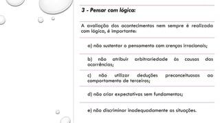 3 - Pensar com lógica:
A avaliação dos acontecimentos nem sempre é realizada
com lógica, é importante:
a) não sustentar o pensamento com crenças irracionais;
b) não atribuir arbitrariedade às causas das
ocorrências;
c) não utilizar deduções preconceituosas ao
comportamento de terceiros;
d) não criar expectativas sem fundamentos;
e) não discriminar inadequadamente as situações.
 