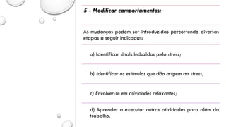 5 - Modificar comportamentos:
As mudanças podem ser introduzidas percorrendo diversas
etapas a seguir indicadas:
a) Identificar sinais induzidos pelo stress;
b) Identificar os estímulos que dão origem ao stress;
c) Envolver-se em atividades relaxantes;
d) Aprender a executar outras atividades para além do
trabalho.
 