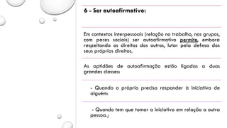 6 - Ser autoafirmativo:
Em contextos interpessoais (relação no trabalho, nos grupos,
com pares sociais) ser autoafirmativo permite, embora
respeitando os direitos dos outros, lutar pela defesa dos
seus próprios direitos.
As aptidões de autoafirmação estão ligadas a duas
grandes classes:
- Quando o próprio precisa responder à iniciativa de
alguém:
- Quando tem que tomar a iniciativa em relação a outra
pessoa.;
 