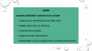 ASSIM:
- QUANDO RESPONDE À INICIATIVA DE ALGUÉM:
✓ASSINALAR A IMPORTÂNCIA DE DIZER NÃO,
✓SABER LIDAR COM AS CRÍTICAS,
✓ACEITAR FELICITAÇÕES,
✓SABER MANTER CONVERSAS E
✓RESPONDER A SOLICITAÇÕES PARA FUTUROS ENCONTROS;
 