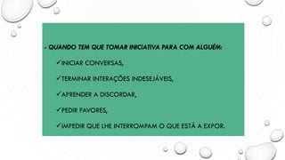 - QUANDO TEM QUE TOMAR INICIATIVA PARA COM ALGUÉM:
✓INICIAR CONVERSAS,
✓TERMINAR INTERAÇÕES INDESEJÁVEIS,
✓APRENDER A DISCORDAR,
✓PEDIR FAVORES,
✓IMPEDIR QUE LHE INTERROMPAM O QUE ESTÁ A EXPOR.
 