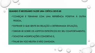 QUANDO É NECESSÁRIO FAZER UMA CRÍTICA DEVE-SE:
✓COMEÇAR E TERMINAR COM UMA REFERÊNCIA POSITIVA À OUTRA
PESSOA,
✓EXPRIMIR O QUE SENTE EM RELAÇÃO A DETERMINADA SITUAÇÃO,
✓DIRIGIR-SE SOBRE OS ASPETOS ESPECÍFICOS DO SEU COMPORTAMENTO,
✓SOLICITAR MODIFICAÇÕES CONCRETAS E,
✓FALAR EM VOZ NEUTRA E NÃO ZANGADA.
 