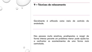 9 – Técnicas de relaxamento
Geralmente é utilizado como meio de controlo da
ansiedade.
Nas pessoas muito emotivas, predispostas a reagir de
forma intensa perante um problema menor pode ajuda-las
a confrontar os acontecimentos de uma forma mais
controlada.
 