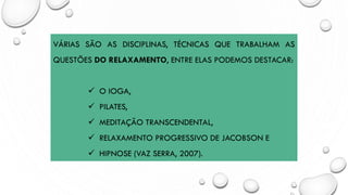 VÁRIAS SÃO AS DISCIPLINAS, TÉCNICAS QUE TRABALHAM AS
QUESTÕES DO RELAXAMENTO, ENTRE ELAS PODEMOS DESTACAR:
✓ O IOGA,
✓ PILATES,
✓ MEDITAÇÃO TRANSCENDENTAL,
✓ RELAXAMENTO PROGRESSIVO DE JACOBSON E
✓ HIPNOSE (VAZ SERRA, 2007).
 