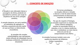 1 - CONCEITO DE EMOÇÃO
A emoção é uma alteração intensa e
passageira do ânimo, podendo ser
agradável ou penosa, que surge na
sequência de uma certa comoção
somática.
A emoção desperta, em certa medida,
um sentimento de agitação no
indivíduo, expectante perante aquilo
em que participa ou determinada
circunstância.
As emoções são reações
psicofisiológicas, que representam
modos eficazes de adaptação face às
mudanças ambientais, contextuais e/ou
situacionais.
No que diz respeito à fisiologia,
as emoções organizam as respostas de
muitos sistemas biológicos,
inclusive as expressões faciais, os
músculos, a voz e o sistema endócrino,
com vista a estabelecer um meio interno
ótimo em prol de um
comportamento mais efetivo.
Em termos psicológicos,
as emoções alteram a atenção
e elevam o nível de determinados
comportamentos na hierarquia de
respostas do indivíduo.
As emoções funcionam também como uma
espécie de depósito de influências
inatas e aprendidas.
 