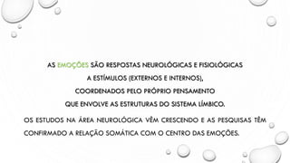 AS EMOÇÕES SÃO RESPOSTAS NEUROLÓGICAS E FISIOLÓGICAS
A ESTÍMULOS (EXTERNOS E INTERNOS),
COORDENADOS PELO PRÓPRIO PENSAMENTO
QUE ENVOLVE AS ESTRUTURAS DO SISTEMA LÍMBICO.
OS ESTUDOS NA ÁREA NEUROLÓGICA VÊM CRESCENDO E AS PESQUISAS TÊM
CONFIRMADO A RELAÇÃO SOMÁTICA COM O CENTRO DAS EMOÇÕES.
 