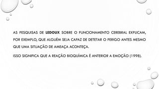 AS PESQUISAS DE LEDOUX SOBRE O FUNCIONAMENTO CEREBRAL EXPLICAM,
POR EXEMPLO, QUE ALGUÉM SEJA CAPAZ DE DETETAR O PERIGO ANTES MESMO
QUE UMA SITUAÇÃO DE AMEAÇA ACONTEÇA.
ISSO SIGNIFICA QUE A REAÇÃO BIOQUÍMICA É ANTERIOR A EMOÇÃO (1998).
 