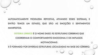 AUTOMATICAMENTE PRODUZEM REPOSTAS, ATIVANDO ESSES SISTEMAS, E
ENTÃO TEMOS UM ESTADO, QUE SÃO AS EMOÇÕES E SENTIMENTOS
MANIFESTOS.
SISTEMA LÍMBICO É O NOME DADO ÀS ESTRUTURAS CEREBRAIS QUE
COORDENAM O COMPORTAMENTO EMOCIONAL E OS IMPULSOS
MOTIVACIONAIS
E É FORMADO POR DIVERSAS ESTRUTURAS LOCALIZADAS NA BASE DO CÉREBRO.
 