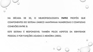 NA DÉCADA DE 30, O NEUROFISIOLOGISTA PAPEZ PROPÔS QUE
COMPONENTES DO SISTEMA LÍMBICO MANTINHAM NUMEROSAS E COMPLEXAS
CONEXÕES ENTRE SI.
ESTE SISTEMA É RESPONSÁVEL TAMBÉM PELOS ASPETOS DA IDENTIDADE
PESSOAL E POR FUNÇÕES LIGADAS À MEMÓRIA (2005).
.
 
