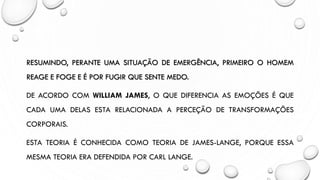 RESUMINDO, PERANTE UMA SITUAÇÃO DE EMERGÊNCIA, PRIMEIRO O HOMEM
REAGE E FOGE E É POR FUGIR QUE SENTE MEDO.
DE ACORDO COM WILLIAM JAMES, O QUE DIFERENCIA AS EMOÇÕES É QUE
CADA UMA DELAS ESTA RELACIONADA A PERCEÇÃO DE TRANSFORMAÇÕES
CORPORAIS.
ESTA TEORIA É CONHECIDA COMO TEORIA DE JAMES-LANGE, PORQUE ESSA
MESMA TEORIA ERA DEFENDIDA POR CARL LANGE.
 