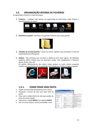 10
1.5. ORGANIZAÇÃO INTERNA DE FICHEIROS
A organização é feita em 4 níveis principais:
1. Ficheiros – unidades mais básicas da organização da informação. Cada ficheiro é
identificado por um nome;
2. Diretorias ou pastas – destinam-se a guardar ficheiros e/ou outras pastas;
3. Unidades de armazenamento – discos ou outros suportes, que constituem o nível de
organização mais abrangente;
4. Atalhos - São caminhos que encurtam a distância entre dois lugares. No Windows
podemos definir atalhos que nos permitem aceder mais rapidamente a ficheiros,
pastas, drives, sites, etc.
Os atalhos diferenciam-se dos outros ícones porque no canto inferior esquerdo
contêm uma seta dentro de um quadrado, como podemos verificar na figura seguinte.
1.5.1. COMO CRIAR UMA PASTA
 Aceder ao local onde pretendemos criar a pasta
 Posicionar o Cursor do rato num local vazio da
janela
 Clicar com o botão direito do rato para aceder ao
menu de acesso rápido
 Seleccionar a opção NOVO e em seguida PASTA
 Dar um nome á pasta, no local assinalado a azul.
 