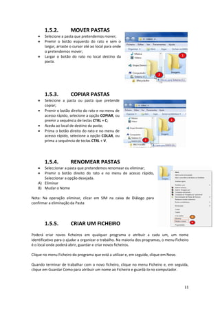11
1.5.2. MOVER PASTAS
 Selecione a pasta que pretendemos mover;
 Premir o botão esquerdo do rato e sem o
largar, arraste o cursor até ao local para onde
o pretendemos mover;
 Largar o botão do rato no local destino da
pasta.
1.5.3. COPIAR PASTAS
 Selecione a pasta ou pasta que pretende
copiar;
 Premir o botão direito do rato e no menu de
acesso rápido, selecione a opção COPIAR, ou
premir a sequência de teclas CTRL + C;
 Aceda ao local de destino da pasta;
 Prima o botão direito do rato e no menu de
acesso rápido, selecione a opção COLAR, ou
prima a sequência de teclas CTRL + V.
1.5.4. RENOMEAR PASTAS
 Seleccionar a pasta que pretendemos renomear ou eliminar;
 Premir o botão direito do rato e no menu de acesso rápido,
Seleccionar a opção desejada.
A) Eliminar
B) Mudar o Nome
Nota: Na operação eliminar, clicar em SIM na caixa de Diálogo para
confirmar a eliminação da Pasta
1.5.5. CRIAR UM FICHEIRO
Poderá criar novos ficheiros em qualquer programa e atribuir a cada um, um nome
identificativo para o ajudar a organizar o trabalho. Na maioria dos programas, o menu Ficheiro
é o local onde poderá abrir, guardar e criar novos ficheiros.
Clique no menu Ficheiro do programa que está a utilizar e, em seguida, clique em Novo.
Quando terminar de trabalhar com o novo ficheiro, clique no menu Ficheiro e, em seguida,
clique em Guardar Como para atribuir um nome ao Ficheiro e guardá-lo no computador.
 