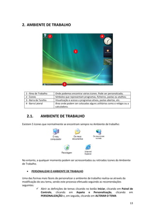 13
2. AMBIENTE DE TRABALHO
1 - Área de Trabalho Onde podemos encontrar vários ícones. Pode ser personalizada;
2 - Ícones Símbolos que representam programas, ficheiros, pastas ou atalhos;
3 - Barra de Tarefas Visualização e acesso a programas ativos, pastas abertas, etc.
4 - Barra Lateral Área onde podem ser colocadas alguns utilitários como o relógio ou a
calculadora.
2.1. AMBIENTE DE TRABALHO
Existem 5 ícones que normalmente se encontram sempre no Ambiente de trabalho:
No entanto, a qualquer momento podem ser acrescentados ou retirados ícones do Ambiente
de Trabalho.
 PERSONALIZAR O AMBIENTE DE TRABALHO
Uma das formas mais fáceis de personalizar o ambiente de trabalho realiza-se através da
modificação do seu tema, sendo este processo efetuado seguindo as recomendações
seguintes:
 Abrir as definições de temas clicando no botão Iniciar, clicando em Painel de
Controlo, clicando em Aspeto e Personalização, clicando em
PERSONALIZAÇÃO e, em seguida, clicando em ALTERAR O TEMA
 