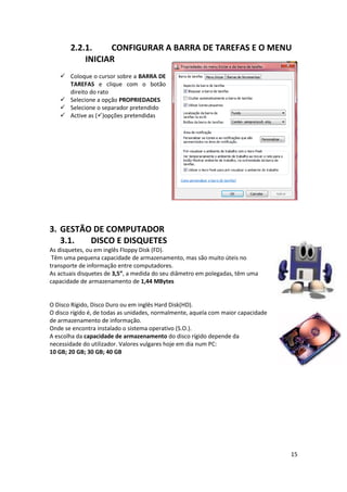 15
2.2.1. CONFIGURAR A BARRA DE TAREFAS E O MENU
INICIAR
 Coloque o cursor sobre a BARRA DE
TAREFAS e clique com o botão
direito do rato
 Selecione a opção PROPRIEDADES
 Selecione o separador pretendido
 Active as ()opções pretendidas
3. GESTÃO DE COMPUTADOR
3.1. DISCO E DISQUETES
As disquetes, ou em inglês Floppy Disk (FD).
Têm uma pequena capacidade de armazenamento, mas são muito úteis no
transporte de informação entre computadores.
As actuais disquetes de 3,5”, a medida do seu diâmetro em polegadas, têm uma
capacidade de armazenamento de 1,44 MBytes
O Disco Rígido, Disco Duro ou em inglês Hard Disk(HD).
O disco rígido é, de todas as unidades, normalmente, aquela com maior capacidade
de armazenamento de informação.
Onde se encontra instalado o sistema operativo (S.O.).
A escolha da capacidade de armazenamento do disco rígido depende da
necessidade do utilizador. Valores vulgares hoje em dia num PC:
10 GB; 20 GB; 30 GB; 40 GB
 