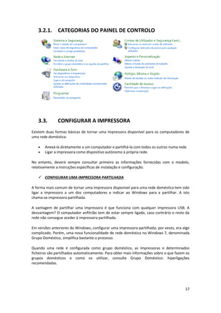 17
3.2.1. CATEGORIAS DO PAINEL DE CONTROLO
3.3. CONFIGURAR A IMPRESSORA
Existem duas formas básicas de tornar uma impressora disponível para os computadores de
uma rede doméstica:
 Anexá-la diretamente a um computador e partilhá-la com todos os outros numa rede
 Ligar a impressora como dispositivo autónomo à própria rede.
No entanto, deverá sempre consultar primeiro as informações fornecidas com o modelo,
relativamente a instruções específicas de instalação e configuração.
 CONFIGURAR UMA IMPRESSORA PARTILHADA
A forma mais comum de tornar uma impressora disponível para uma rede doméstica tem sido
ligar a impressora a um dos computadores e indicar ao Windows para a partilhar. A isto
chama-se impressora partilhada.
A vantagem de partilhar uma impressora é que funciona com qualquer impressora USB. A
desvantagem? O computador anfitrião tem de estar sempre ligado, caso contrário o resto da
rede não consegue aceder à impressora partilhada.
Em versões anteriores do Windows, configurar uma impressora partilhada, por vezes, era algo
complicado. Porém, uma nova funcionalidade de rede doméstica no Windows 7, denominada
Grupo Doméstico, simplifica bastante o processo.
Quando uma rede é configurada como grupo doméstico, as impressoras e determinados
ficheiros são partilhados automaticamente. Para obter mais informações sobre o que fazem os
grupos domésticos e como os utilizar, consulte Grupo Doméstico: hiperligações
recomendadas.
 