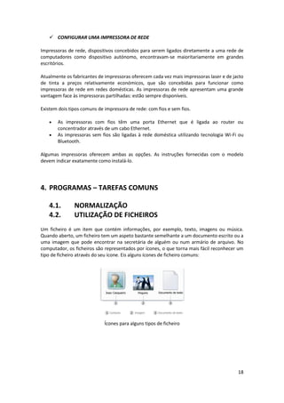 18
 CONFIGURAR UMA IMPRESSORA DE REDE
Impressoras de rede, dispositivos concebidos para serem ligados diretamente a uma rede de
computadores como dispositivo autónomo, encontravam-se maioritariamente em grandes
escritórios.
Atualmente os fabricantes de impressoras oferecem cada vez mais impressoras laser e de jacto
de tinta a preços relativamente económicos, que são concebidas para funcionar como
impressoras de rede em redes domésticas. As impressoras de rede apresentam uma grande
vantagem face às impressoras partilhadas: estão sempre disponíveis.
Existem dois tipos comuns de impressora de rede: com fios e sem fios.
 As impressoras com fios têm uma porta Ethernet que é ligada ao router ou
concentrador através de um cabo Ethernet.
 As impressoras sem fios são ligadas à rede doméstica utilizando tecnologia Wi-Fi ou
Bluetooth.
Algumas impressoras oferecem ambas as opções. As instruções fornecidas com o modelo
devem indicar exatamente como instalá-lo.
4. PROGRAMAS – TAREFAS COMUNS
4.1. NORMALIZAÇÃO
4.2. UTILIZAÇÃO DE FICHEIROS
Um ficheiro é um item que contém informações, por exemplo, texto, imagens ou música.
Quando aberto, um ficheiro tem um aspeto bastante semelhante a um documento escrito ou a
uma imagem que pode encontrar na secretária de alguém ou num armário de arquivo. No
computador, os ficheiros são representados por ícones, o que torna mais fácil reconhecer um
tipo de ficheiro através do seu ícone. Eis alguns ícones de ficheiro comuns:
Ícones para alguns tipos de ficheiro
 