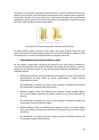 19
Uma pasta é um contentor onde pode armazenar ficheiros. Se tivesse milhares de ficheiros em
papel ma sua secretária, seria praticamente impossível encontrar qualquer ficheiro específico
quando dele necessita. É por este motivo que os documentos de papel são frequentemente
guardados em pastas, dentro de um armário de arquivo. No computador, as pastas funcionam
do mesmo modo. Eis alguns ícones de pasta típicos:
Uma pasta com ficheiros (à esquerda); uma pasta vazia (à direita)
As pastas também podem armazenar outras pastas. Uma pasta existente dentro de outra
pasta é normalmente chamada subpasta. Pode criar um número ilimitado de subpastas e cada
uma pode conter um número ilimitado de ficheiros e subpastas adicionais.
 Utilizar bibliotecas para aceder aos ficheiros e pastas
No que respeita a organização, não precisa de começar de raiz. Pode utilizar as bibliotecas,
uma nova funcionalidade nesta versão do Windows, para aceder aos seus ficheiros e pastas e
organizá-los de diferentes formas. Eis uma lista das quatro bibliotecas predefinidas e a sua
finalidade habitual:
 Biblioteca Documentos. Utilize esta biblioteca para organizar e dispor documentos de
processamento de texto, folhas de cálculo, apresentações e outros ficheiros
relacionados com texto.
Por predefinição, os ficheiros que move, copia ou guarda na biblioteca Documentos
são armazenados na pasta Os Meus Documentos.
 Biblioteca Imagens. Utilize esta biblioteca para organizar e dispor imagens digitais,
quer as tenha obtido a partir de uma câmara, scanner ou por correio electrónico de
terceiros.
Por predefinição, os ficheiros que move, copia ou guarda na biblioteca Imagens são
armazenados na pasta As Minhas Imagens.
 Biblioteca Música. Utilize esta biblioteca para organizar e dispor a sua música digital,
como, por exemplo, as músicas que ripar de um CD de áudio ou que transferiu a partir
da Internet.
Por predefinição, os ficheiros que move, copia ou guarda na biblioteca Música são
armazenados na pasta A Minha Música.
 